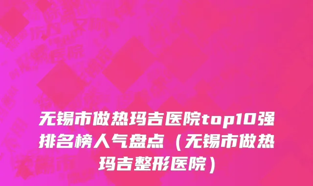 无锡市做热玛吉医院top10强排名榜人气盘点（无锡市做热玛吉整形医院）
