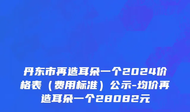 丹东市再造耳朵一个2024价格表（费用标准）公示-均价再造耳朵一个28082元