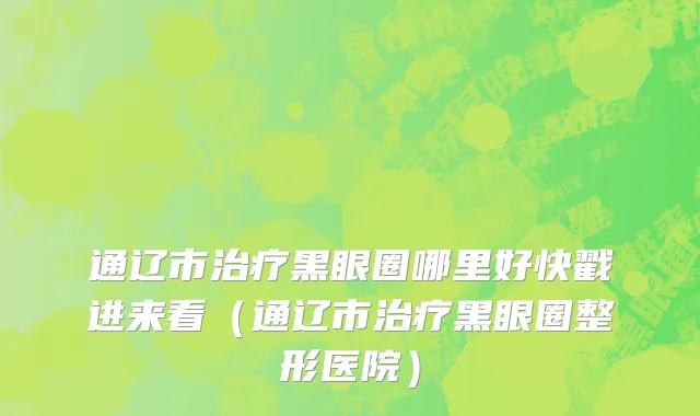 通辽市治疗黑眼圈哪里好快戳进来看（通辽市治疗黑眼圈整形医院）