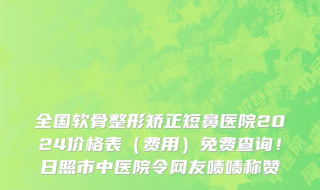 全国软骨整形矫正短鼻医院2024价格表（费用）免费查询！日照市中医院令网友啧啧称赞