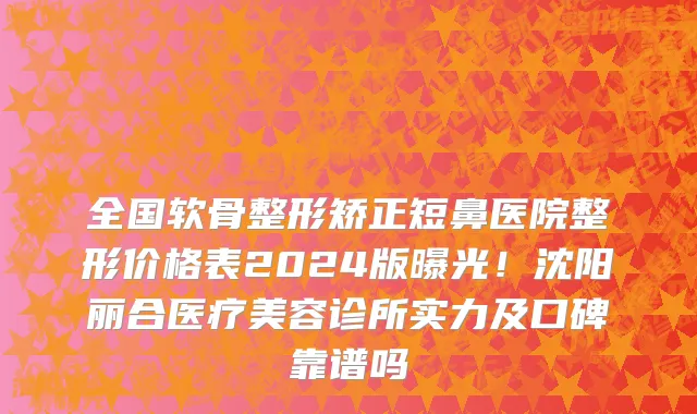 全国软骨整形矫正短鼻医院整形价格表2024版曝光!沈阳丽合医疗美容诊所实力及口碑靠谱吗