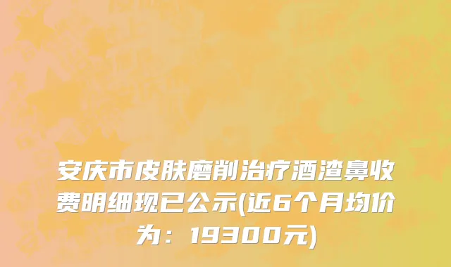 安庆市皮肤磨削治疗酒渣鼻收费明细现已公示(近6个月均价为：19300元)