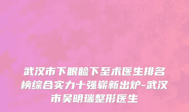 武汉市下眼睑下至术医生排名榜综合实力十强崭新出炉-武汉市吴明瑞整形医生