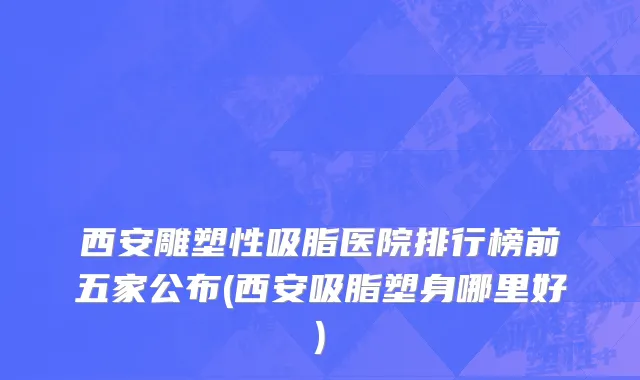 西安雕塑性吸脂医院排行榜前五家公布(西安吸脂塑身哪里好)
