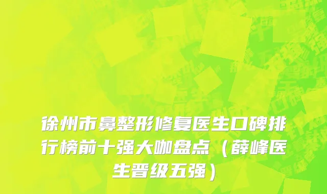 徐州市鼻整形修复医生口碑排行榜前十强大咖盘点（薛峰医生晋级五强）