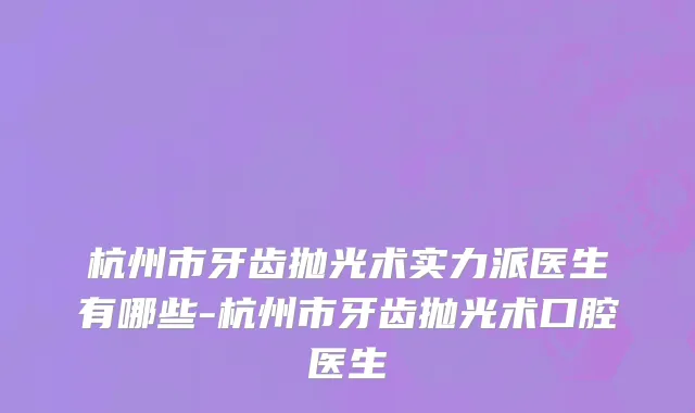 杭州市牙齿抛光术实力派医生有哪些-杭州市牙齿抛光术口腔医生