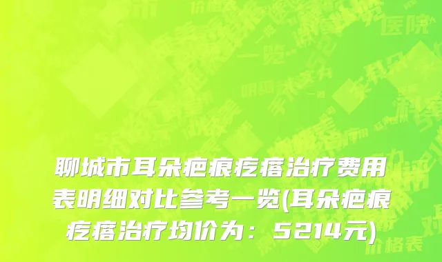 聊城市耳朵疤痕疙瘩治疗费用表明细对比参考一览(耳朵疤痕疙瘩治疗均价为：5214元)