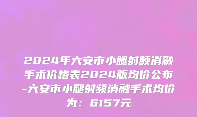 2024年六安市小腿射频消融手术价格表2024版均价公布-六安市小腿射频消融手术均价为：6157元