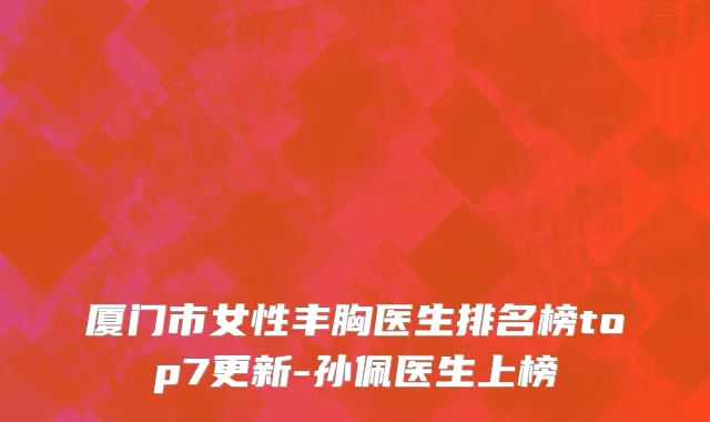 厦门市女性丰胸医生排名榜top7更新-孙佩医生上榜