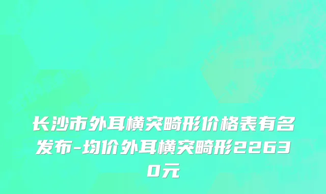 长沙市外耳横突畸形价格表有名发布-均价外耳横突畸形22630元
