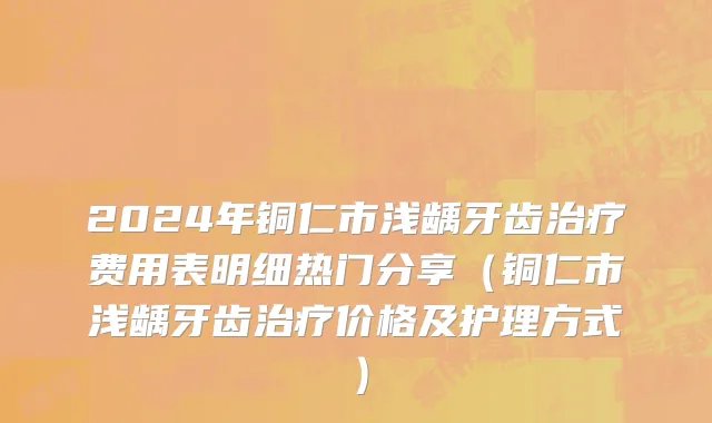 2024年铜仁市浅龋牙齿治疗费用表明细热门分享（铜仁市浅龋牙齿治疗价格及护理方式）