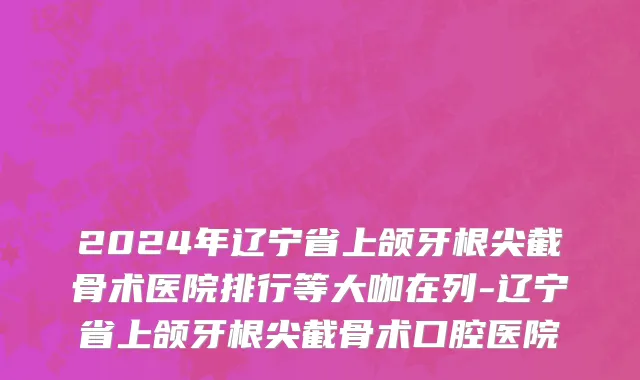 2024年辽宁省上颌牙根尖截骨术医院排行等大咖在列-辽宁省上颌牙根尖截骨术口腔医院