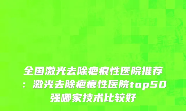 全国激光去除疤痕性医院推荐：激光去除疤痕性医院top50强哪家技术比较好