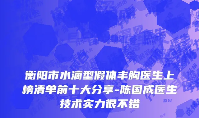 衡阳市水滴型假体丰胸医生上榜清单前十大分享-陈国成医生技术实力很不错