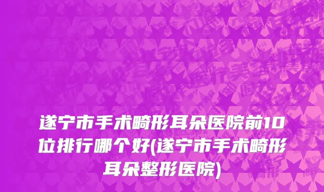 遂宁市手术畸形耳朵医院前10位排行哪个好(遂宁市手术畸形耳朵整形医院)