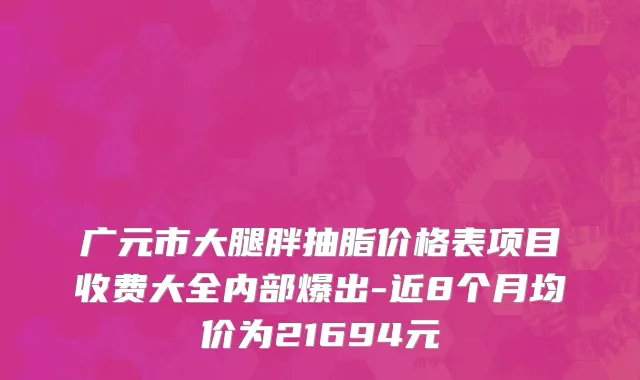 广元市大腿胖抽脂价格表项目收费大全内部爆出-近8个月均价为21694元