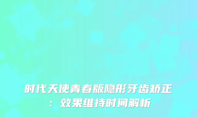 时代天使青春版隐形牙齿矫正：效果维持时间解析