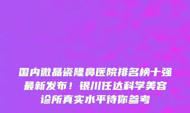 国内微晶瓷隆鼻医院排名榜十强最新发布!银川任达科学美容诊所真实水平待你参考