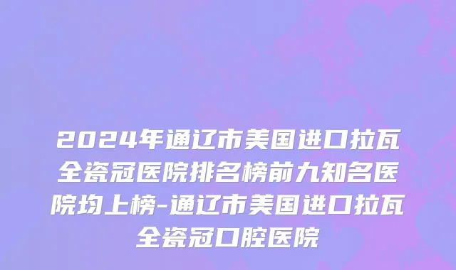2024年通辽市美国进口拉瓦全瓷冠医院排名榜前九知名医院均上榜-通辽市美国进口拉瓦全瓷冠口腔医院