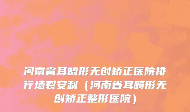 河南省耳畸形无创矫正医院排行墙裂安利（河南省耳畸形无创矫正整形医院）