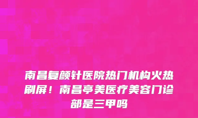南昌复颜针医院热门机构火热刷屏！南昌亭美医疗美容门诊部是三甲吗