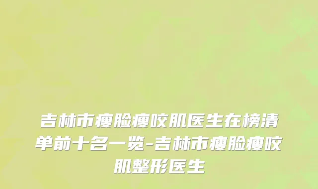 吉林市瘦脸瘦咬肌医生在榜清单前十名一览-吉林市瘦脸瘦咬肌整形医生