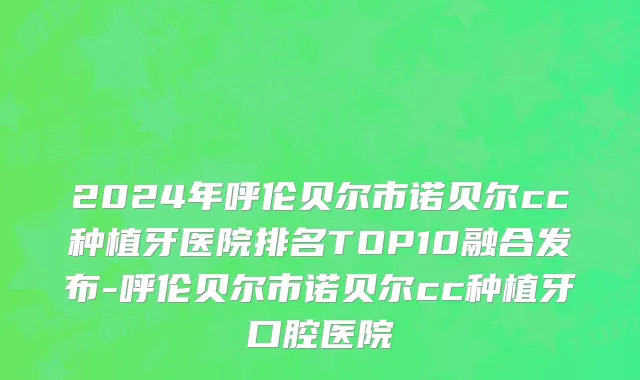 2024年呼伦贝尔市诺贝尔cc种植牙医院排名TOP10融合发布-呼伦贝尔市诺贝尔cc种植牙口腔医院