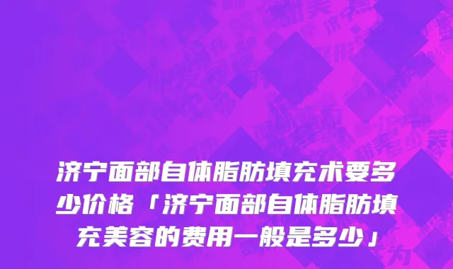 济宁面部自体脂肪填充术要多少价格「济宁面部自体脂肪填充美容的费用一般是多少」