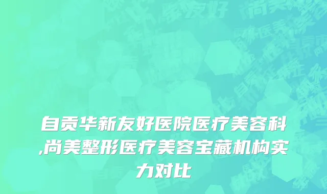 自贡华新友好医院医疗美容科,尚美整形医疗美容宝藏机构实力对比