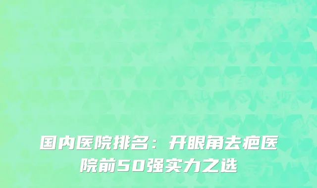 国内医院排名：开眼角去疤医院前50强实力之选
