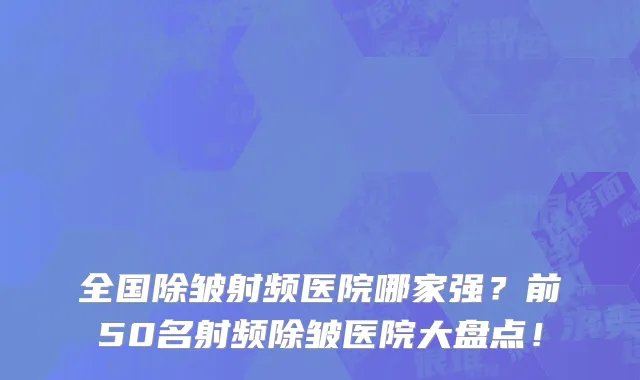 全国除皱射频医院哪家强？前50名射频除皱医院大盘点！