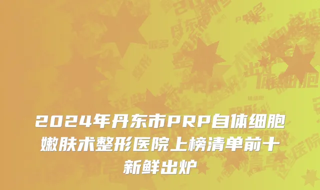 2024年丹东市PRP自体细胞嫩肤术整形医院上榜清单前十新鲜出炉
