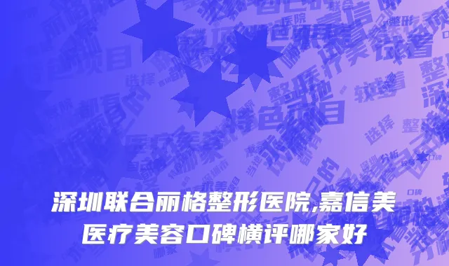 深圳联合丽格整形医院,嘉信美医疗美容口碑横评哪家好