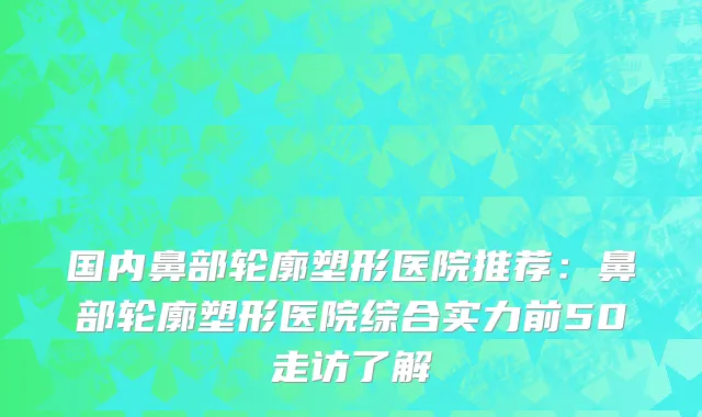 国内鼻部轮廓塑形医院推荐：鼻部轮廓塑形医院综合实力前50走访了解