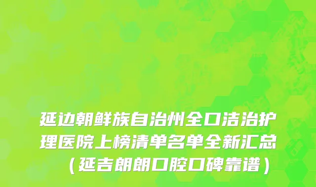 延边朝鲜族自治州全口洁治护理医院上榜清单名单全新汇总（延吉朗朗口腔口碑靠谱）
