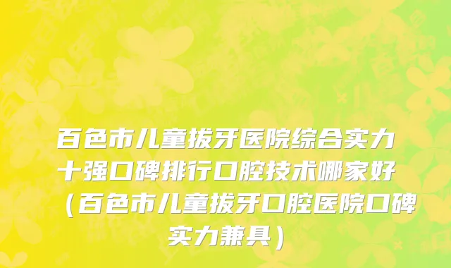 百色市儿童拔牙医院综合实力十强口碑排行口腔技术哪家好（百色市儿童拔牙口腔医院口碑实力兼具）
