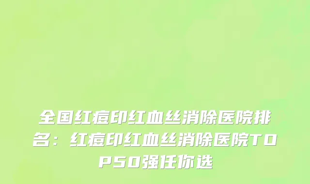 全国红痘印红血丝消除医院排名：红痘印红血丝消除医院TOP50强任你选