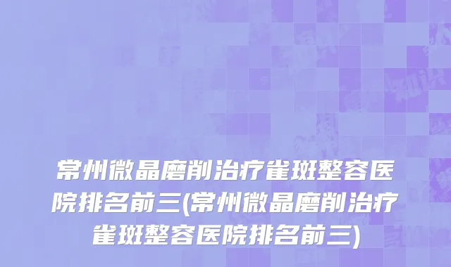 常州微晶磨削治疗雀斑整容医院排名前三(常州微晶磨削治疗雀斑整容医院排名前三)