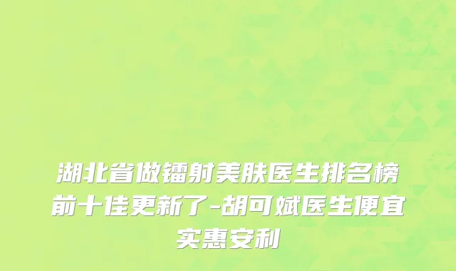 湖北省做镭射美肤医生排名榜前十佳更新了-胡可斌医生便宜实惠安利