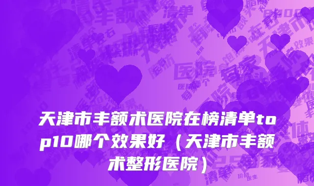 天津市丰额术医院在榜清单top10哪个效果好（天津市丰额术整形医院）