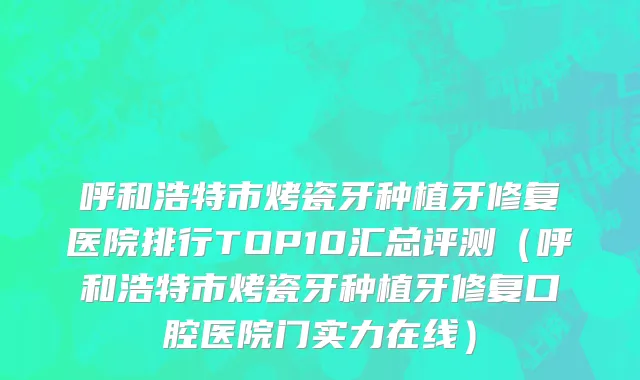 呼和浩特市烤瓷牙种植牙修复医院排行TOP10汇总评测（呼和浩特市烤瓷牙种植牙修复口腔医院门实力在线）