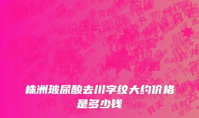 株洲玻尿酸去川字纹大约价格是多少钱