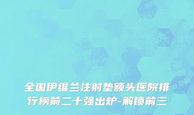 全国伊维兰注射垫额头医院排行榜前二十强出炉-解锁前三