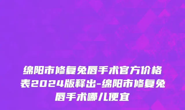 绵阳市修复兔唇手术官方价格表2024版释出-绵阳市修复兔唇手术哪儿便宜