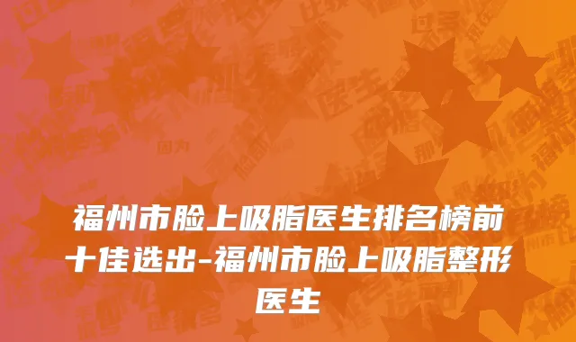 福州市脸上吸脂医生排名榜前十佳选出-福州市脸上吸脂整形医生