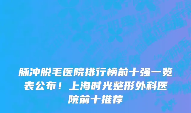 脉冲脱毛医院排行榜前十强一览表公布!上海时光整形外科医院前十推荐