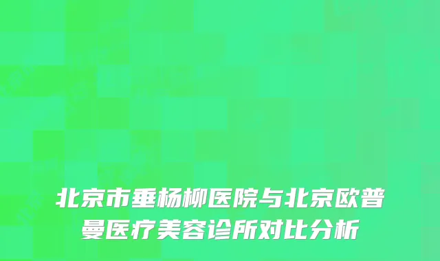 北京市垂杨柳医院与北京欧普曼医疗美容诊所对比分析