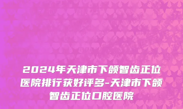 2024年天津市下颌智齿正位医院排行获好评多-天津市下颌智齿正位口腔医院