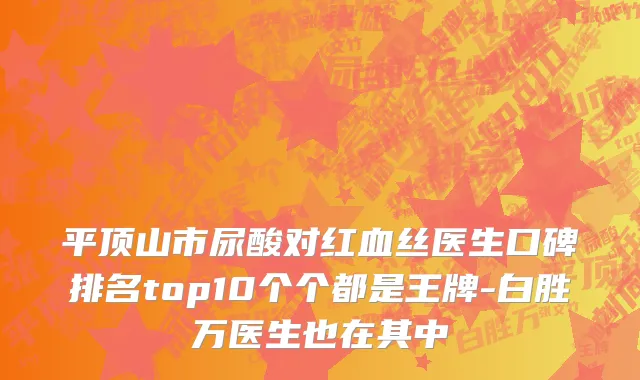 平顶山市尿酸对红血丝医生口碑排名top10个个都是王牌-白胜万医生也在其中
