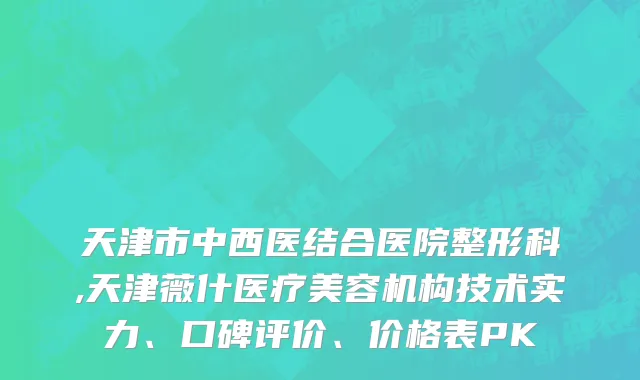天津市中西医结合医院整形科,天津薇什医疗美容机构技术实力、口碑评价、价格表PK